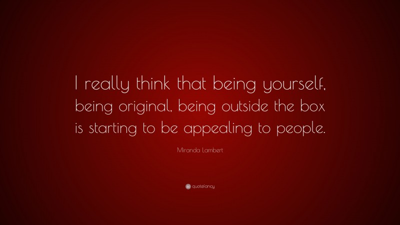 Miranda Lambert Quote: “I really think that being yourself, being original, being outside the box is starting to be appealing to people.”