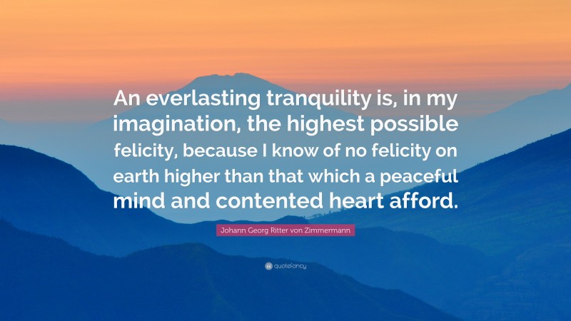 Johann Georg Zimmermann Quote: “An everlasting tranquility is, in my imagination, the highest possible felicity, because I know of no felicity on earth higher than that which a peaceful mind and contented heart afford.”