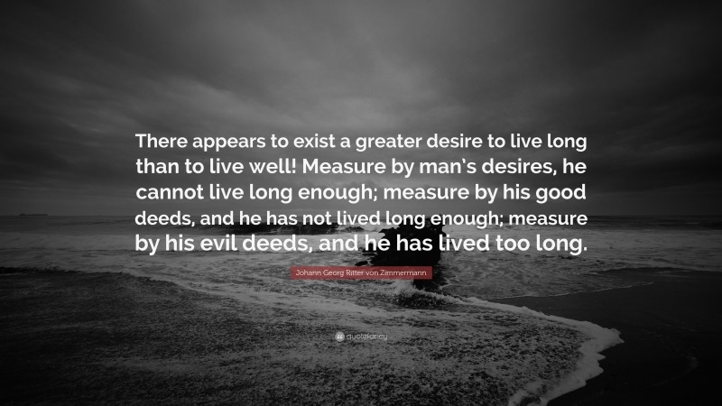 Johann Georg Zimmermann Quote: “There appears to exist a greater desire to live long than to live well! Measure by man’s desires, he cannot live long enough; measure by his good deeds, and he has not lived long enough; measure by his evil deeds, and he has lived too long.”