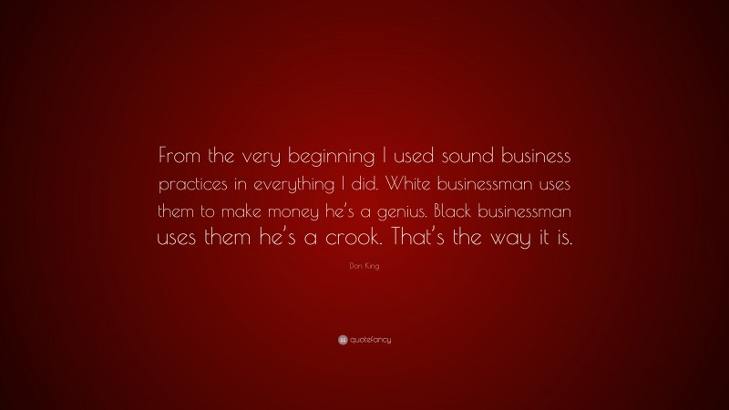 Don King Quote: “From the very beginning I used sound business practices in everything I did. White businessman uses them to make money he’s a genius. Black businessman uses them he’s a crook. That’s the way it is.”