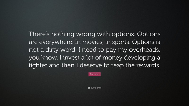 Don King Quote: “There’s nothing wrong with options. Options are everywhere. In movies, in sports. Options is not a dirty word. I need to pay my overheads, you know. I invest a lot of money developing a fighter and then I deserve to reap the rewards.”
