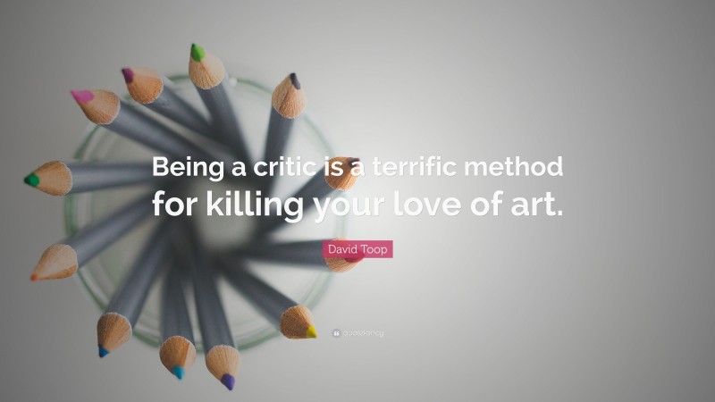 David Toop Quote: “Being a critic is a terrific method for killing your love of art.”