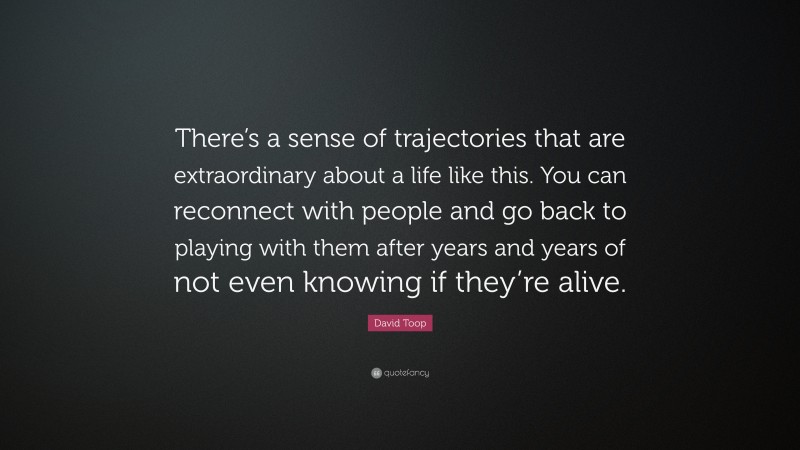 David Toop Quote: “There’s a sense of trajectories that are extraordinary about a life like this. You can reconnect with people and go back to playing with them after years and years of not even knowing if they’re alive.”
