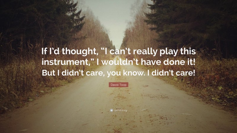 David Toop Quote: “If I’d thought, “I can’t really play this instrument,” I wouldn’t have done it! But I didn’t care, you know. I didn’t care!”