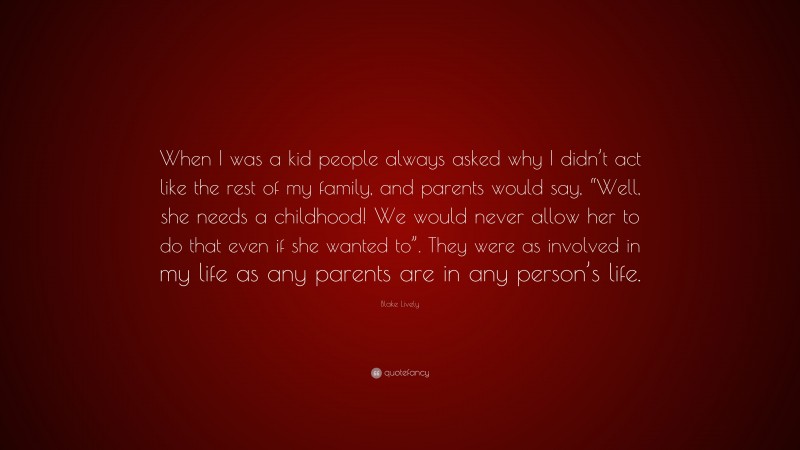 Blake Lively Quote: “When I was a kid people always asked why I didn’t act like the rest of my family, and parents would say, “Well, she needs a childhood! We would never allow her to do that even if she wanted to”. They were as involved in my life as any parents are in any person’s life.”