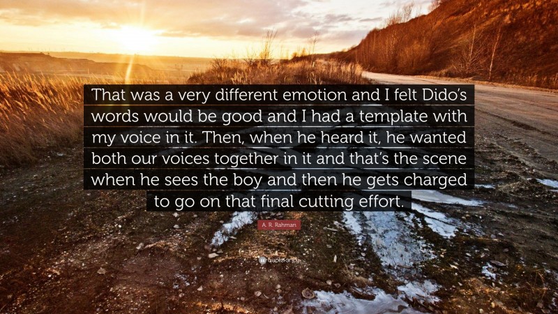 A. R. Rahman Quote: “That was a very different emotion and I felt Dido’s words would be good and I had a template with my voice in it. Then, when he heard it, he wanted both our voices together in it and that’s the scene when he sees the boy and then he gets charged to go on that final cutting effort.”