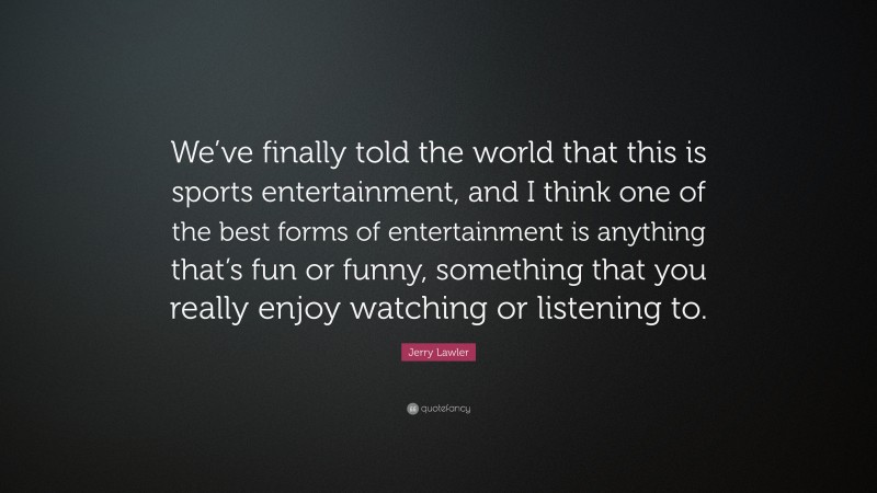 Jerry Lawler Quote: “We’ve finally told the world that this is sports entertainment, and I think one of the best forms of entertainment is anything that’s fun or funny, something that you really enjoy watching or listening to.”