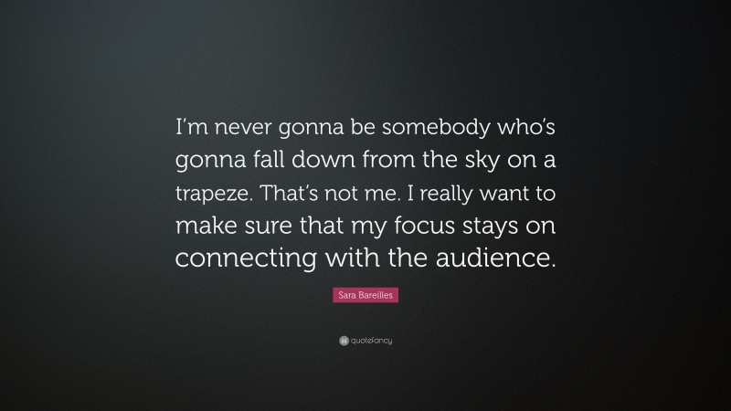 Sara Bareilles Quote: “I’m never gonna be somebody who’s gonna fall down from the sky on a trapeze. That’s not me. I really want to make sure that my focus stays on connecting with the audience.”