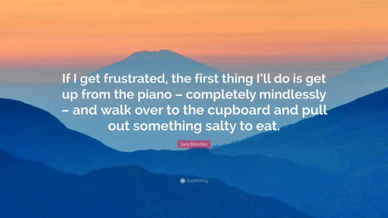 Sara Bareilles Quote: “If I get frustrated, the first thing I’ll do is get up from the piano – completely mindlessly – and walk over to the cupboard and pull out something salty to eat.”