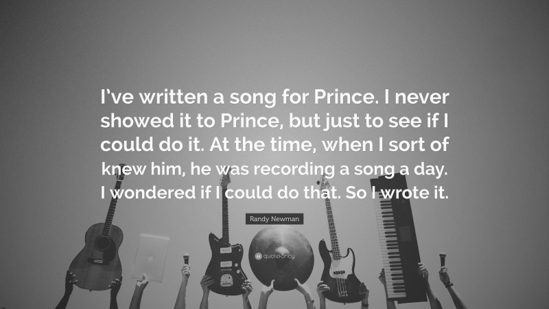 Randy Newman Quote: “I’ve written a song for Prince. I never showed it to Prince, but just to see if I could do it. At the time, when I sort of knew him, he was recording a song a day. I wondered if I could do that. So I wrote it.”