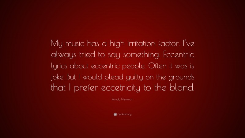 Randy Newman Quote: “My music has a high irritation factor. I’ve always tried to say something. Eccentric lyrics about eccentric people. Often it was is joke. But I would plead guilty on the grounds that I prefer eccetricity to the bland.”