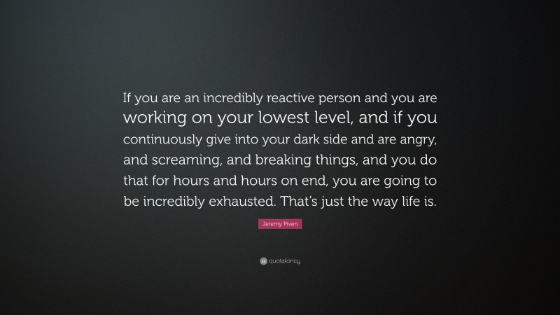 Jeremy Piven Quote: “If you are an incredibly reactive person and you are working on your lowest level, and if you continuously give into your dark side and are angry, and screaming, and breaking things, and you do that for hours and hours on end, you are going to be incredibly exhausted. That’s just the way life is.”