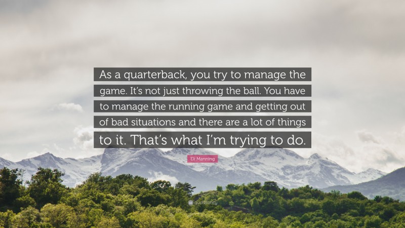 Eli Manning Quote: “As a quarterback, you try to manage the game. It’s not just throwing the ball. You have to manage the running game and getting out of bad situations and there are a lot of things to it. That’s what I’m trying to do.”