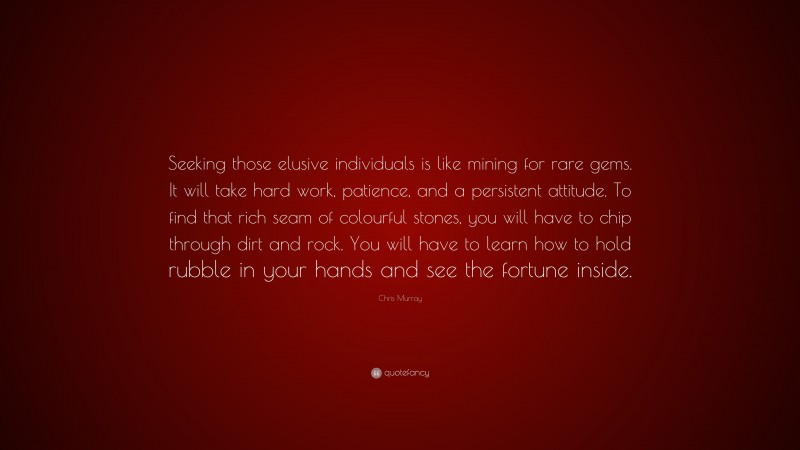 Chris Murray Quote: “Seeking those elusive individuals is like mining for rare gems. It will take hard work, patience, and a persistent attitude. To find that rich seam of colourful stones, you will have to chip through dirt and rock. You will have to learn how to hold rubble in your hands and see the fortune inside.”