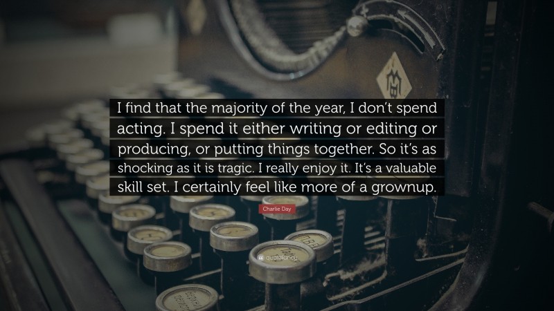 Charlie Day Quote: “I find that the majority of the year, I don’t spend acting. I spend it either writing or editing or producing, or putting things together. So it’s as shocking as it is tragic. I really enjoy it. It’s a valuable skill set. I certainly feel like more of a grownup.”