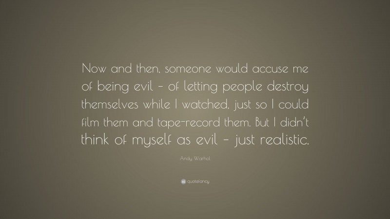 Andy Warhol Quote: “Now and then, someone would accuse me of being evil – of letting people destroy themselves while I watched, just so I could film them and tape-record them. But I didn’t think of myself as evil – just realistic.”