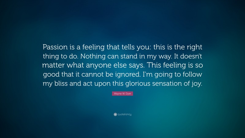 Wayne W. Dyer Quote: “Passion is a feeling that tells you: this is the right thing to do. Nothing can stand in my way. It doesn't matter what anyone else says. This feeling is so good that it cannot be ignored. I'm going to follow my bliss and act upon this glorious sensation of joy.”