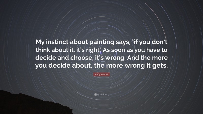 Andy Warhol Quote: “My instinct about painting says, ‘if you don’t think about it, it’s right.’ As soon as you have to decide and choose, it’s wrong. And the more you decide about, the more wrong it gets.”