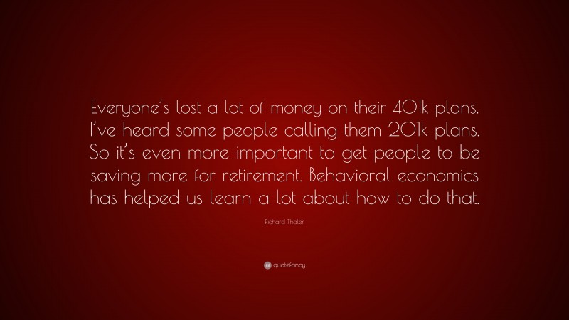 Richard Thaler Quote: “Everyone’s lost a lot of money on their 401k plans. I’ve heard some people calling them 201k plans. So it’s even more important to get people to be saving more for retirement. Behavioral economics has helped us learn a lot about how to do that.”