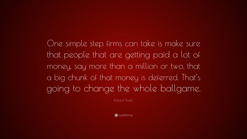 Richard Thaler Quote: “One simple step firms can take is make sure that people that are getting paid a lot of money, say more than a million or two, that a big chunk of that money is deferred. That’s going to change the whole ballgame.”
