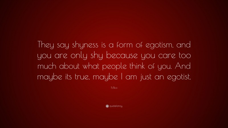 Mika Quote: “They say shyness is a form of egotism, and you are only shy because you care too much about what people think of you. And maybe its true, maybe I am just an egotist.”