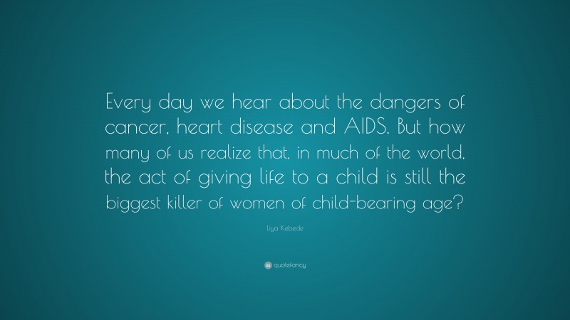 Liya Kebede Quote: “Every day we hear about the dangers of cancer, heart disease and AIDS. But how many of us realize that, in much of the world, the act of giving life to a child is still the biggest killer of women of child-bearing age?”