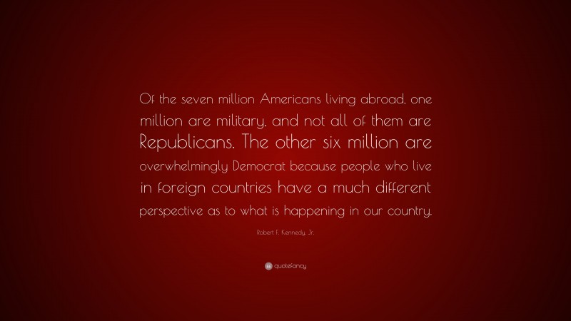 Robert F. Kennedy, Jr. Quote: “Of the seven million Americans living abroad, one million are military, and not all of them are Republicans. The other six million are overwhelmingly Democrat because people who live in foreign countries have a much different perspective as to what is happening in our country.”
