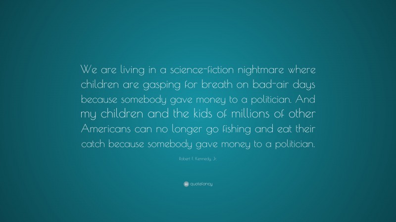Robert F. Kennedy, Jr. Quote: “We are living in a science-fiction nightmare where children are gasping for breath on bad-air days because somebody gave money to a politician. And my children and the kids of millions of other Americans can no longer go fishing and eat their catch because somebody gave money to a politician.”