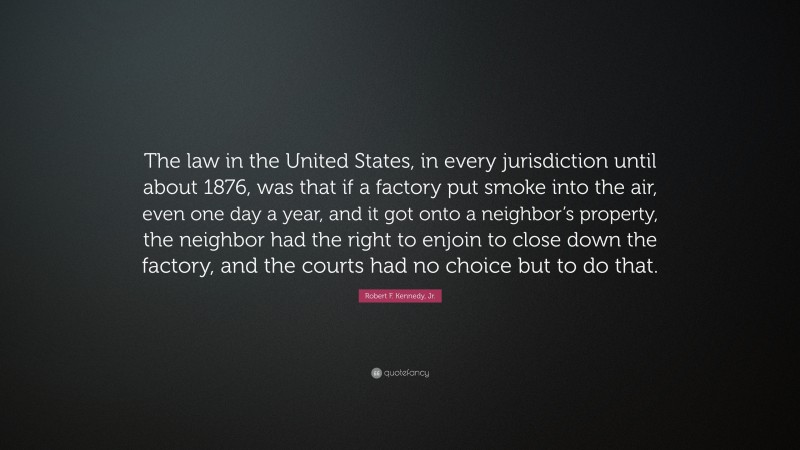 Robert F. Kennedy, Jr. Quote: “The law in the United States, in every jurisdiction until about 1876, was that if a factory put smoke into the air, even one day a year, and it got onto a neighbor’s property, the neighbor had the right to enjoin to close down the factory, and the courts had no choice but to do that.”