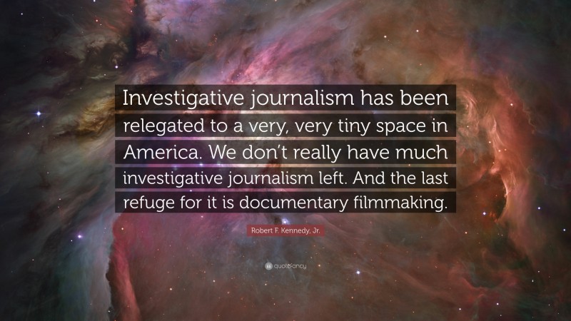 Robert F. Kennedy, Jr. Quote: “Investigative journalism has been relegated to a very, very tiny space in America. We don’t really have much investigative journalism left. And the last refuge for it is documentary filmmaking.”