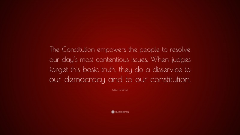 Mike DeWine Quote: “The Constitution empowers the people to resolve our day’s most contentious issues. When judges forget this basic truth, they do a disservice to our democracy and to our constitution.”