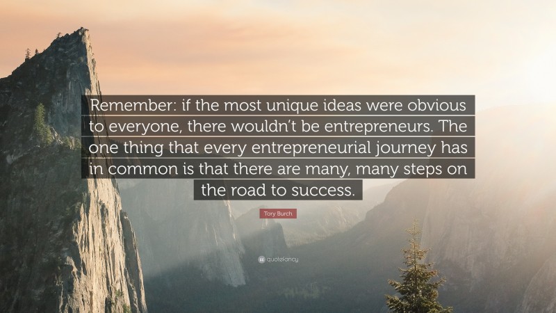 Tory Burch Quote: “Remember: if the most unique ideas were obvious to everyone, there wouldn’t be entrepreneurs. The one thing that every entrepreneurial journey has in common is that there are many, many steps on the road to success.”