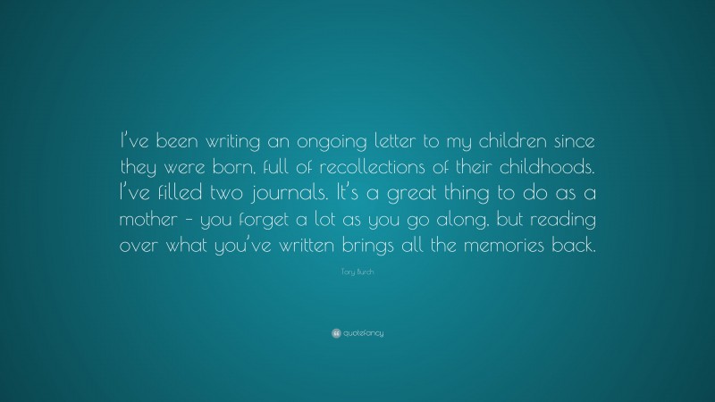 Tory Burch Quote: “I’ve been writing an ongoing letter to my children since they were born, full of recollections of their childhoods. I’ve filled two journals. It’s a great thing to do as a mother – you forget a lot as you go along, but reading over what you’ve written brings all the memories back.”