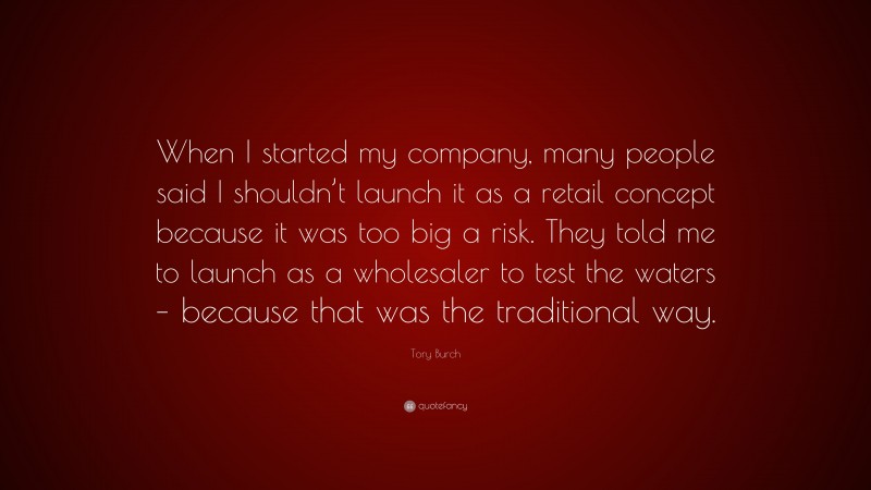 Tory Burch Quote: “When I started my company, many people said I shouldn’t launch it as a retail concept because it was too big a risk. They told me to launch as a wholesaler to test the waters – because that was the traditional way.”