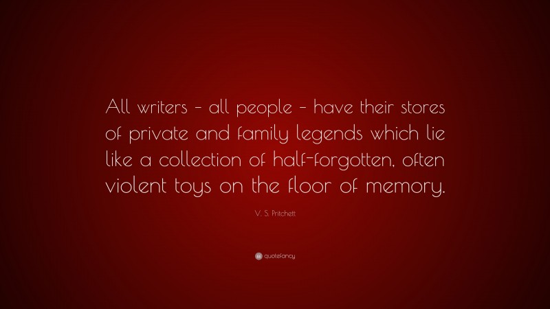 V. S. Pritchett Quote: “All writers – all people – have their stores of private and family legends which lie like a collection of half-forgotten, often violent toys on the floor of memory.”
