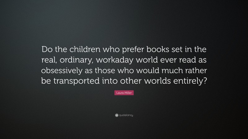 Laura Miller Quote: “Do the children who prefer books set in the real, ordinary, workaday world ever read as obsessively as those who would much rather be transported into other worlds entirely?”