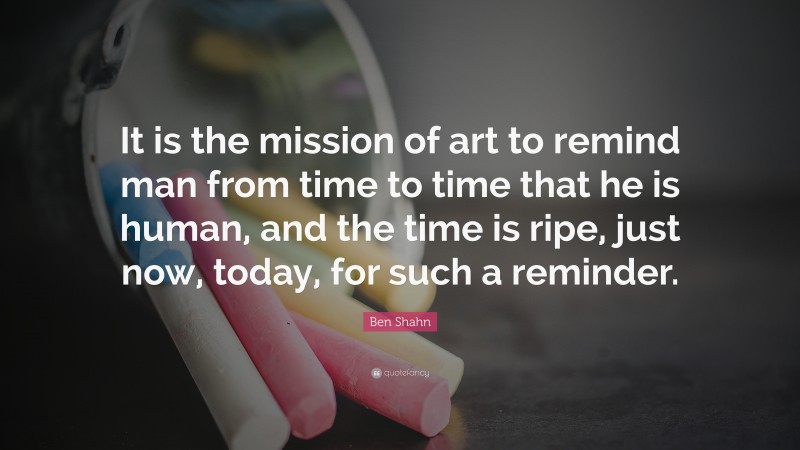 Ben Shahn Quote: “It is the mission of art to remind man from time to time that he is human, and the time is ripe, just now, today, for such a reminder.”