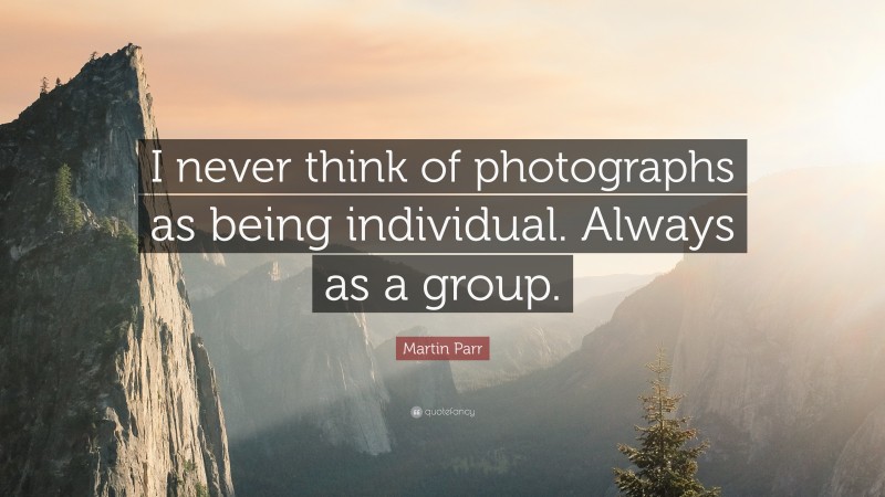 Martin Parr Quote: “I never think of photographs as being individual. Always as a group.”