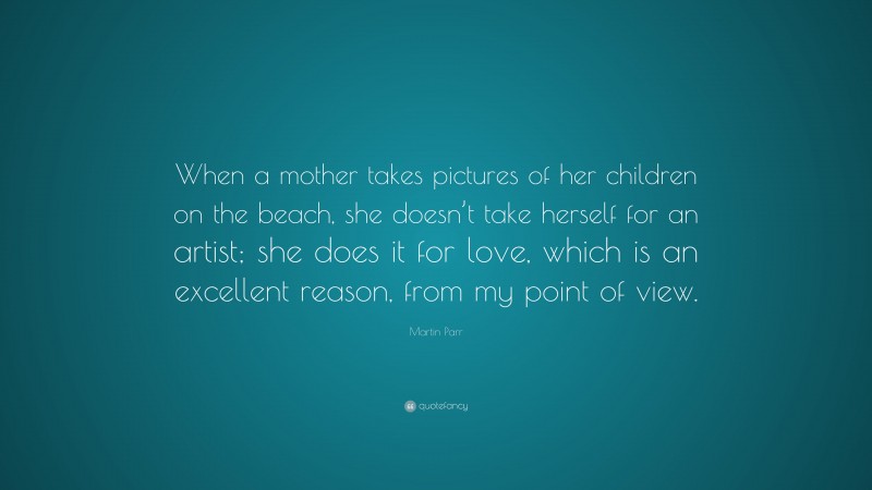 Martin Parr Quote: “When a mother takes pictures of her children on the beach, she doesn’t take herself for an artist; she does it for love, which is an excellent reason, from my point of view.”