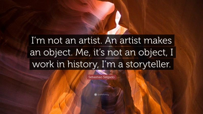 Sebastiao Salgado Quote: “I’m not an artist. An artist makes an object. Me, it’s not an object, I work in history, I’m a storyteller.”