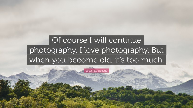 Sebastiao Salgado Quote: “Of course I will continue photography. I love photography. But when you become old, it’s too much.”