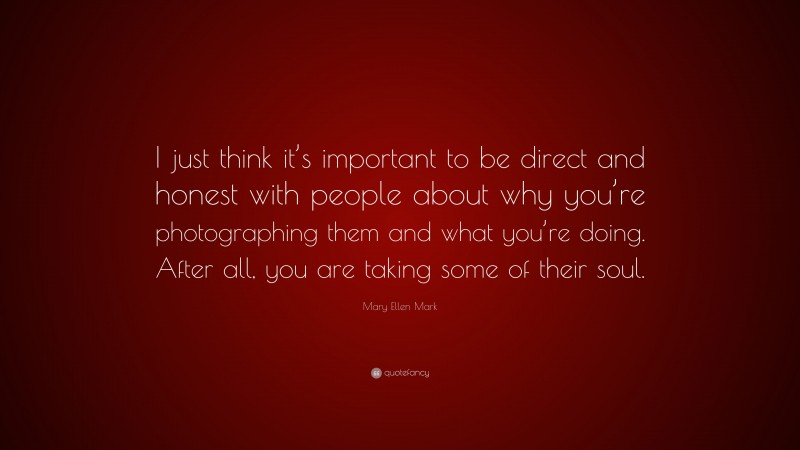 Mary Ellen Mark Quote: “I just think it’s important to be direct and honest with people about why you’re photographing them and what you’re doing. After all, you are taking some of their soul.”
