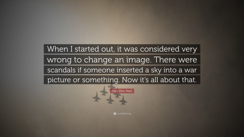 Mary Ellen Mark Quote: “When I started out, it was considered very wrong to change an image. There were scandals if someone inserted a sky into a war picture or something. Now it’s all about that.”