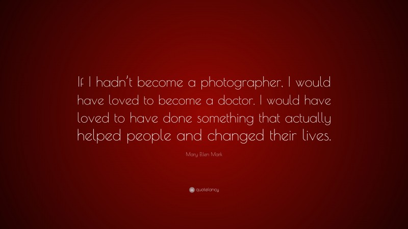 Mary Ellen Mark Quote: “If I hadn’t become a photographer, I would have loved to become a doctor. I would have loved to have done something that actually helped people and changed their lives.”