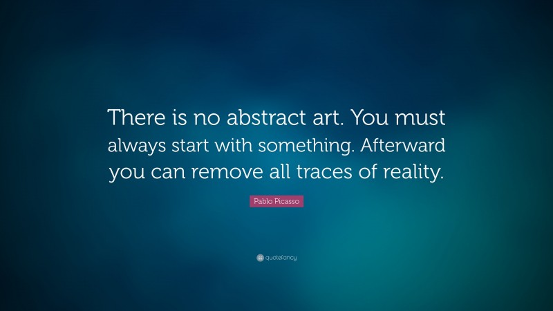 Pablo Picasso Quote: “There is no abstract art. You must always start with something. Afterward you can remove all traces of reality.”