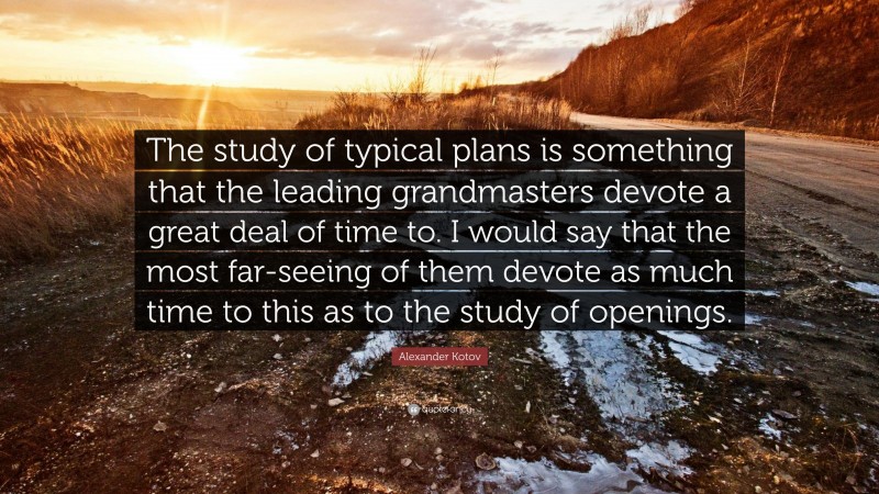 Alexander Kotov Quote: “The study of typical plans is something that the leading grandmasters devote a great deal of time to. I would say that the most far-seeing of them devote as much time to this as to the study of openings.”