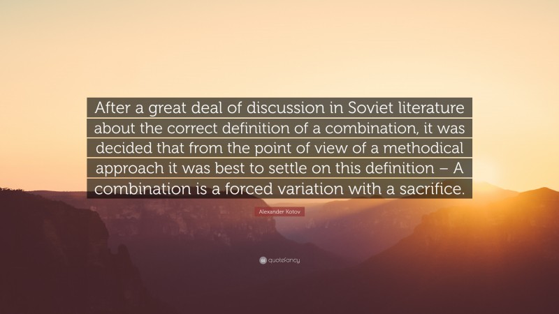 Alexander Kotov Quote: “After a great deal of discussion in Soviet literature about the correct definition of a combination, it was decided that from the point of view of a methodical approach it was best to settle on this definition – A combination is a forced variation with a sacrifice.”