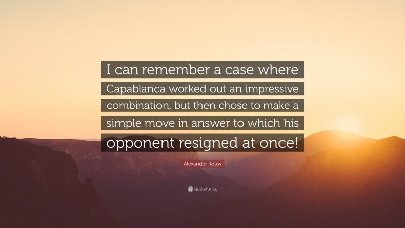 Alexander Kotov Quote: “I can remember a case where Capablanca worked out an impressive combination, but then chose to make a simple move in answer to which his opponent resigned at once!”