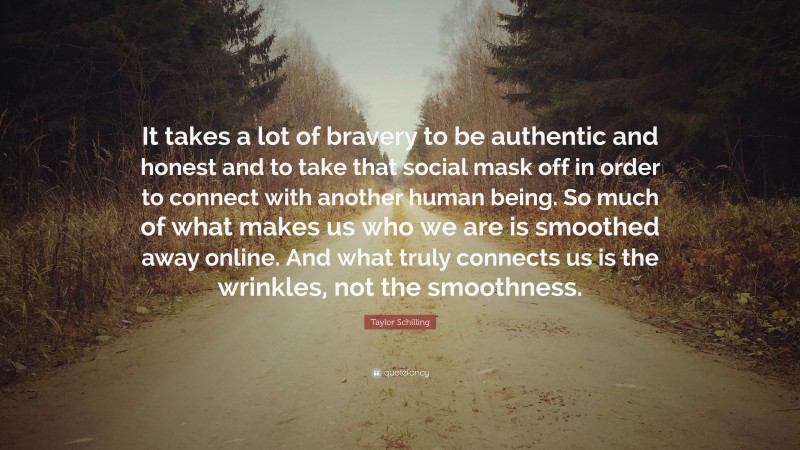 Taylor Schilling Quote: “It takes a lot of bravery to be authentic and honest and to take that social mask off in order to connect with another human being. So much of what makes us who we are is smoothed away online. And what truly connects us is the wrinkles, not the smoothness.”