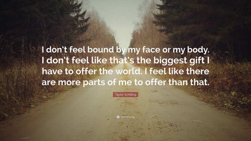 Taylor Schilling Quote: “I don’t feel bound by my face or my body. I don’t feel like that’s the biggest gift I have to offer the world. I feel like there are more parts of me to offer than that.”